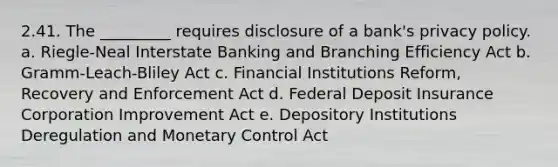 2.41. The _________ requires disclosure of a bank's privacy policy. a. Riegle-Neal Interstate Banking and Branching Efficiency Act b. Gramm-Leach-Bliley Act c. Financial Institutions Reform, Recovery and Enforcement Act d. Federal Deposit Insurance Corporation Improvement Act e. Depository Institutions Deregulation and Monetary Control Act