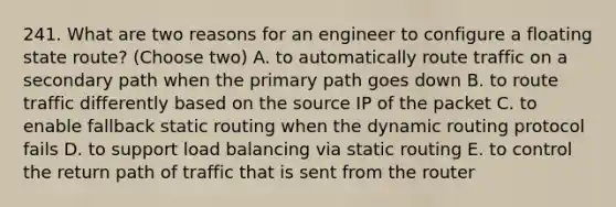 241. What are two reasons for an engineer to configure a floating state route? (Choose two) A. to automatically route traffic on a secondary path when the primary path goes down B. to route traffic differently based on the source IP of the packet C. to enable fallback static routing when the dynamic routing protocol fails D. to support load balancing via static routing E. to control the return path of traffic that is sent from the router