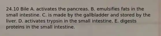 24.10 Bile A. activates the pancreas. B. emulsifies fats in the small intestine. C. is made by the gallbladder and stored by the liver. D. activates trypsin in the small intestine. E. digests proteins in the small intestine.