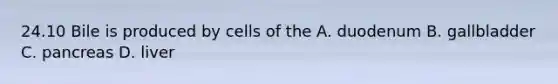 24.10 Bile is produced by cells of the A. duodenum B. gallbladder C. pancreas D. liver