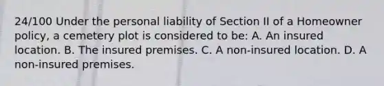 24/100 Under the personal liability of Section II of a Homeowner policy, a cemetery plot is considered to be: A. An insured location. B. The insured premises. C. A non-insured location. D. A non-insured premises.