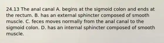 24.13 The anal canal A. begins at the sigmoid colon and ends at the rectum. B. has an external sphincter composed of smooth muscle. C. feces moves normally from the anal canal to the sigmoid colon. D. has an internal sphincter composed of smooth muscle.