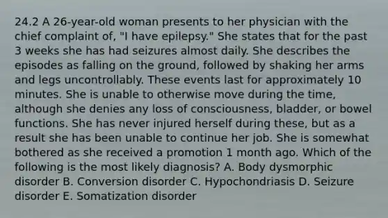 24.2 A 26-year-old woman presents to her physician with the chief complaint of, "I have epilepsy." She states that for the past 3 weeks she has had seizures almost daily. She describes the episodes as falling on the ground, followed by shaking her arms and legs uncontrollably. These events last for approximately 10 minutes. She is unable to otherwise move during the time, although she denies any loss of consciousness, bladder, or bowel functions. She has never injured herself during these, but as a result she has been unable to continue her job. She is somewhat bothered as she received a promotion 1 month ago. Which of the following is the most likely diagnosis? A. Body dysmorphic disorder B. Conversion disorder C. Hypochondriasis D. Seizure disorder E. Somatization disorder