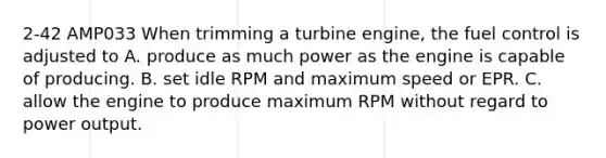 2-42 AMP033 When trimming a turbine engine, the fuel control is adjusted to A. produce as much power as the engine is capable of producing. B. set idle RPM and maximum speed or EPR. C. allow the engine to produce maximum RPM without regard to power output.