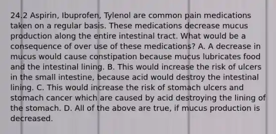 24.2 Aspirin, Ibuprofen, Tylenol are common pain medications taken on a regular basis. These medications decrease mucus production along the entire intestinal tract. What would be a consequence of over use of these medications? A. A decrease in mucus would cause constipation because mucus lubricates food and the intestinal lining. B. This would increase the risk of ulcers in the small intestine, because acid would destroy the intestinal lining. C. This would increase the risk of stomach ulcers and stomach cancer which are caused by acid destroying the lining of the stomach. D. All of the above are true, if mucus production is decreased.