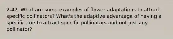 2-42. What are some examples of flower adaptations to attract specific pollinators? What's the adaptive advantage of having a specific cue to attract specific pollinators and not just any pollinator?