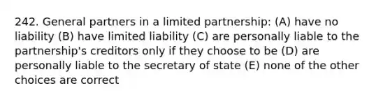 242. General partners in a limited partnership: (A) have no liability (B) have limited liability (C) are personally liable to the partnership's creditors only if they choose to be (D) are personally liable to the secretary of state (E) none of the other choices are correct