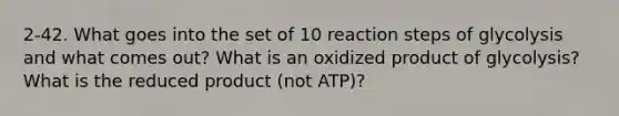 2-42. What goes into the set of 10 reaction steps of glycolysis and what comes out? What is an oxidized product of glycolysis? What is the reduced product (not ATP)?