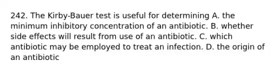 242. The Kirby-Bauer test is useful for determining A. the minimum inhibitory concentration of an antibiotic. B. whether side effects will result from use of an antibiotic. C. which antibiotic may be employed to treat an infection. D. the origin of an antibiotic