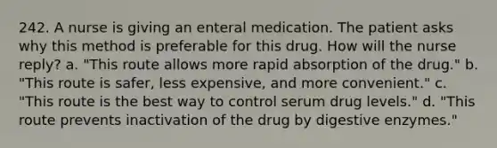 242. A nurse is giving an enteral medication. The patient asks why this method is preferable for this drug. How will the nurse reply? a. "This route allows more rapid absorption of the drug." b. "This route is safer, less expensive, and more convenient." c. "This route is the best way to control serum drug levels." d. "This route prevents inactivation of the drug by digestive enzymes."