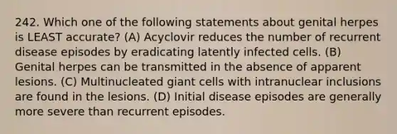 242. Which one of the following statements about genital herpes is LEAST accurate? (A) Acyclovir reduces the number of recurrent disease episodes by eradicating latently infected cells. (B) Genital herpes can be transmitted in the absence of apparent lesions. (C) Multinucleated giant cells with intranuclear inclusions are found in the lesions. (D) Initial disease episodes are generally more severe than recurrent episodes.