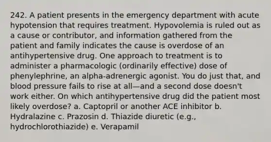 242. A patient presents in the emergency department with acute hypotension that requires treatment. Hypovolemia is ruled out as a cause or contributor, and information gathered from the patient and family indicates the cause is overdose of an antihypertensive drug. One approach to treatment is to administer a pharmacologic (ordinarily effective) dose of phenylephrine, an alpha-adrenergic agonist. You do just that, and blood pressure fails to rise at all—and a second dose doesn't work either. On which antihypertensive drug did the patient most likely overdose? a. Captopril or another ACE inhibitor b. Hydralazine c. Prazosin d. Thiazide diuretic (e.g., hydrochlorothiazide) e. Verapamil