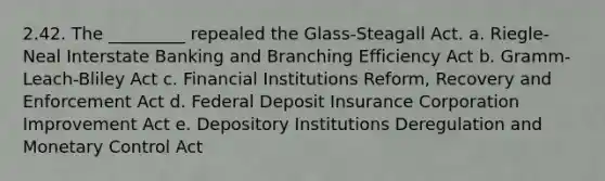 2.42. The _________ repealed the Glass-Steagall Act. a. Riegle-Neal Interstate Banking and Branching Efficiency Act b. Gramm-Leach-Bliley Act c. Financial Institutions Reform, Recovery and Enforcement Act d. Federal Deposit Insurance Corporation Improvement Act e. Depository Institutions Deregulation and Monetary Control Act