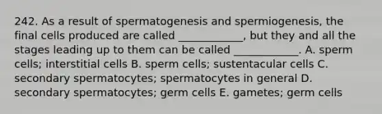 242. As a result of spermatogenesis and spermiogenesis, the final cells produced are called ____________, but they and all the stages leading up to them can be called ____________. A. sperm cells; interstitial cells B. sperm cells; sustentacular cells C. secondary spermatocytes; spermatocytes in general D. secondary spermatocytes; germ cells E. gametes; germ cells