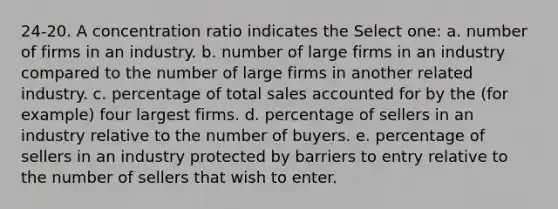 24-20. A concentration ratio indicates the Select one: a. number of firms in an industry. b. number of large firms in an industry compared to the number of large firms in another related industry. c. percentage of total sales accounted for by the (for example) four largest firms. d. percentage of sellers in an industry relative to the number of buyers. e. percentage of sellers in an industry protected by barriers to entry relative to the number of sellers that wish to enter.