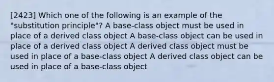 [2423] Which one of the following is an example of the "substitution principle"? A base-class object must be used in place of a derived class object A base-class object can be used in place of a derived class object A derived class object must be used in place of a base-class object A derived class object can be used in place of a base-class object