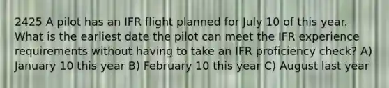 2425 A pilot has an IFR flight planned for July 10 of this year. What is the earliest date the pilot can meet the IFR experience requirements without having to take an IFR proficiency check? A) January 10 this year B) February 10 this year C) August last year