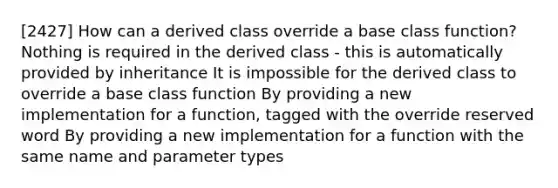 [2427] How can a derived class override a base class function? Nothing is required in the derived class - this is automatically provided by inheritance It is impossible for the derived class to override a base class function By providing a new implementation for a function, tagged with the override reserved word By providing a new implementation for a function with the same name and parameter types