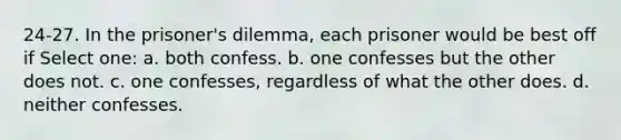 24-27. In the prisoner's dilemma, each prisoner would be best off if Select one: a. both confess. b. one confesses but the other does not. c. one confesses, regardless of what the other does. d. neither confesses.