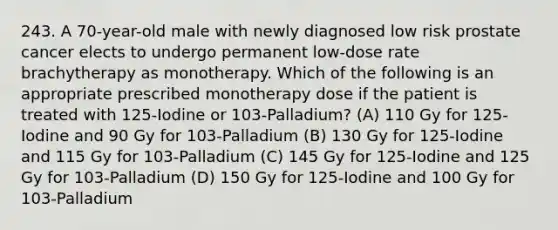 243. A 70-year-old male with newly diagnosed low risk prostate cancer elects to undergo permanent low-dose rate brachytherapy as monotherapy. Which of the following is an appropriate prescribed monotherapy dose if the patient is treated with 125-Iodine or 103-Palladium? (A) 110 Gy for 125-Iodine and 90 Gy for 103-Palladium (B) 130 Gy for 125-Iodine and 115 Gy for 103-Palladium (C) 145 Gy for 125-Iodine and 125 Gy for 103-Palladium (D) 150 Gy for 125-Iodine and 100 Gy for 103-Palladium