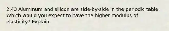 2.43 Aluminum and silicon are side-by-side in the periodic table. Which would you expect to have the higher modulus of elasticity? Explain.