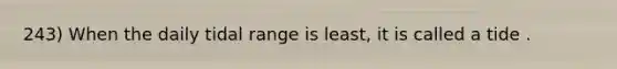 243) When the daily tidal range is least, it is called a tide .