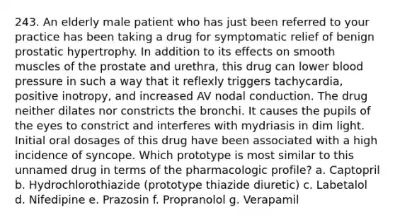 243. An elderly male patient who has just been referred to your practice has been taking a drug for symptomatic relief of benign prostatic hypertrophy. In addition to its effects on smooth muscles of the prostate and urethra, this drug can lower blood pressure in such a way that it reflexly triggers tachycardia, positive inotropy, and increased AV nodal conduction. The drug neither dilates nor constricts the bronchi. It causes the pupils of the eyes to constrict and interferes with mydriasis in dim light. Initial oral dosages of this drug have been associated with a high incidence of syncope. Which prototype is most similar to this unnamed drug in terms of the pharmacologic profile? a. Captopril b. Hydrochlorothiazide (prototype thiazide diuretic) c. Labetalol d. Nifedipine e. Prazosin f. Propranolol g. Verapamil