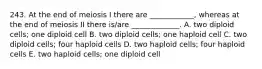 243. At the end of meiosis I there are ____________, whereas at the end of meiosis II there is/are _____________. A. two diploid cells; one diploid cell B. two diploid cells; one haploid cell C. two diploid cells; four haploid cells D. two haploid cells; four haploid cells E. two haploid cells; one diploid cell