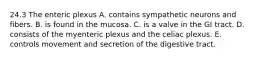 24.3 The enteric plexus A. contains sympathetic neurons and fibers. B. is found in the mucosa. C. is a valve in the GI tract. D. consists of the myenteric plexus and the celiac plexus. E. controls movement and secretion of the digestive tract.