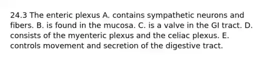 24.3 The enteric plexus A. contains sympathetic neurons and fibers. B. is found in the mucosa. C. is a valve in the GI tract. D. consists of the myenteric plexus and the celiac plexus. E. controls movement and secretion of the digestive tract.