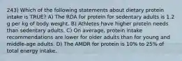 243) Which of the following statements about dietary protein intake is TRUE? A) The RDA for protein for sedentary adults is 1.2 g per kg of body weight. B) Athletes have higher protein needs than sedentary adults. C) On average, protein intake recommendations are lower for older adults than for young and middle-age adults. D) The AMDR for protein is 10% to 25% of total energy intake.