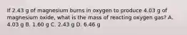 If 2.43 g of magnesium burns in oxygen to produce 4.03 g of magnesium oxide, what is the mass of reacting oxygen gas? A. 4.03 g B. 1.60 g C. 2.43 g D. 6.46 g