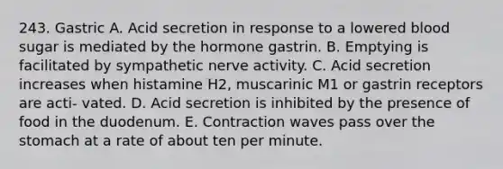 243. Gastric A. Acid secretion in response to a lowered blood sugar is mediated by the hormone gastrin. B. Emptying is facilitated by sympathetic nerve activity. C. Acid secretion increases when histamine H2, muscarinic M1 or gastrin receptors are acti- vated. D. Acid secretion is inhibited by the presence of food in the duodenum. E. Contraction waves pass over the stomach at a rate of about ten per minute.