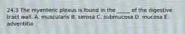 24.3 The myenteric plexus is found in the _____ of the digestive tract wall. A. muscularis B. serosa C. submucosa D. mucosa E. adventitia