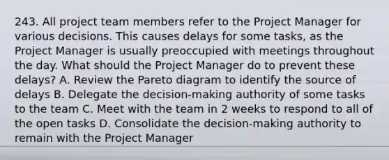 243. All project team members refer to the Project Manager for various decisions. This causes delays for some tasks, as the Project Manager is usually preoccupied with meetings throughout the day. What should the Project Manager do to prevent these delays? A. Review the Pareto diagram to identify the source of delays B. Delegate the decision-making authority of some tasks to the team C. Meet with the team in 2 weeks to respond to all of the open tasks D. Consolidate the decision-making authority to remain with the Project Manager