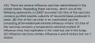 243. There are several influenza vaccines administered in the United States. Regarding these vaccines, which one of the following statements is LEAST accurate? (A) One of the vaccines contains purified peptide subunits of neuraminidase produced in yeast. (B) One of the vaccines is an inactivated vaccine consisting of formaldehyde-treated influenza virions. (C) One of the vaccines contains a temperature-sensitive mutant of influenza virus that replicates in the nose but not in the lungs. (D) Influenza vaccines contain influenza A and B strains but not C strains.