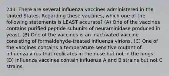 243. There are several influenza vaccines administered in the United States. Regarding these vaccines, which one of the following statements is LEAST accurate? (A) One of the vaccines contains purified peptide subunits of neuraminidase produced in yeast. (B) One of the vaccines is an inactivated vaccine consisting of formaldehyde-treated influenza virions. (C) One of the vaccines contains a temperature-sensitive mutant of influenza virus that replicates in the nose but not in the lungs. (D) Influenza vaccines contain influenza A and B strains but not C strains.