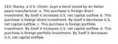 243. Stacey, a U.S. citizen, buys a bond issued by an Italian pasta manufacturer. a. This purchase is foreign direct investment. By itself it increases U.S. net capital outflow. b. This purchase is foreign direct investment. By itself it decreases U.S. net capital outflow. c. This purchase is foreign portfolio investment. By itself it increases U.S. net capital outflow. d. This purchase is foreign portfolio investment. By itself it decreases U.S. net capital outflow.