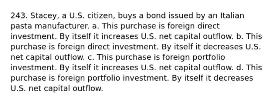 243. Stacey, a U.S. citizen, buys a bond issued by an Italian pasta manufacturer. a. This purchase is foreign direct investment. By itself it increases U.S. net capital outflow. b. This purchase is foreign direct investment. By itself it decreases U.S. net capital outflow. c. This purchase is foreign portfolio investment. By itself it increases U.S. net capital outflow. d. This purchase is foreign portfolio investment. By itself it decreases U.S. net capital outflow.