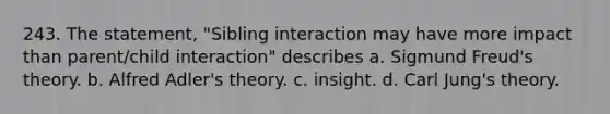 243. The statement, "Sibling interaction may have more impact than parent/child interaction" describes a. Sigmund Freud's theory. b. Alfred Adler's theory. c. insight. d. Carl Jung's theory.