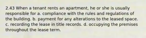 2.43 When a tenant rents an apartment, he or she is usually responsible for a. compliance with the rules and regulations of the building. b. payment for any alterations to the leased space. c. recording the lease in title records. d. occupying the premises throughout the lease term.