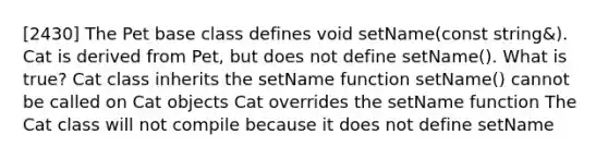 [2430] The Pet base class defines void setName(const string&). Cat is derived from Pet, but does not define setName(). What is true? Cat class inherits the setName function setName() cannot be called on Cat objects Cat overrides the setName function The Cat class will not compile because it does not define setName