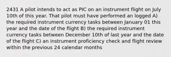 2431 A pilot intends to act as PIC on an instrument flight on July 10th of this year. That pilot must have performed an logged A) the required instrument currency tasks between January 01 this year and the date of the flight B) the required instrument currency tasks between December 10th of last year and the date of the flight C) an instrument proficiency check and flight review within the previous 24 calendar months