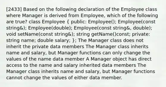 [2433] Based on the following declaration of the Employee class where Manager is derived from Employee, which of the following are true? class Employee ( public: Employee(); Employee(const string&); Employee(double); Employee(const string&, double); void setName(const string&); string getName()const; private: string name; double salary; ); The Manager class does not inherit the private data members The Manager class inherits name and salary, but Manager functions can only change the values of the name data member A Manager object has direct access to the name and salary inherited data members The Manager class inherits name and salary, but Manager functions cannot change the values of either data member.