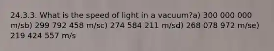 24.3.3. What is the speed of light in a vacuum?a) 300 000 000 m/sb) 299 792 458 m/sc) 274 584 211 m/sd) 268 078 972 m/se) 219 424 557 m/s