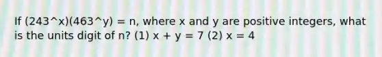 If (243^x)(463^y) = n, where x and y are positive integers, what is the units digit of n? (1) x + y = 7 (2) x = 4