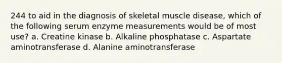 244 to aid in the diagnosis of skeletal muscle disease, which of the following serum enzyme measurements would be of most use? a. Creatine kinase b. Alkaline phosphatase c. Aspartate aminotransferase d. Alanine aminotransferase