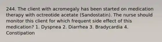 244. The client with acromegaly has been started on medication therapy with octreotide acetate (Sandostatin). The nurse should monitor this client for which frequent side effect of this medication? 1. Dyspnea 2. Diarrhea 3. Bradycardia 4. Constipation