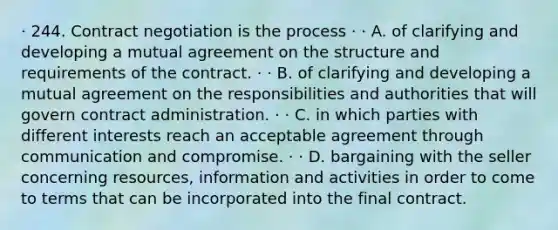 · 244. Contract negotiation is the process · · A. of clarifying and developing a mutual agreement on the structure and requirements of the contract. · · B. of clarifying and developing a mutual agreement on the responsibilities and authorities that will govern contract administration. · · C. in which parties with different interests reach an acceptable agreement through communication and compromise. · · D. bargaining with the seller concerning resources, information and activities in order to come to terms that can be incorporated into the final contract.