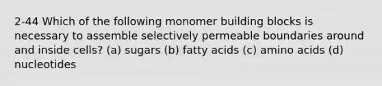 2-44 Which of the following monomer building blocks is necessary to assemble selectively permeable boundaries around and inside cells? (a) sugars (b) fatty acids (c) <a href='https://www.questionai.com/knowledge/k9gb720LCl-amino-acids' class='anchor-knowledge'>amino acids</a> (d) nucleotides